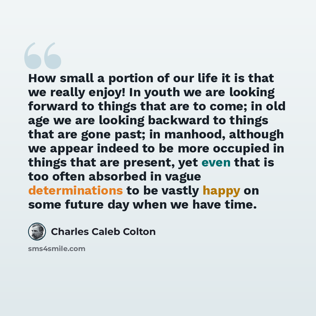 “How small a portion of our life it is that we really enjoy! In youth we are looking forward to things that are to come; in old age we are looking backward to things that are gone past; in manhood, although we appear indeed to be more occupied in things that are present, yet even that is too often…” quote by Charles Caleb Colton
