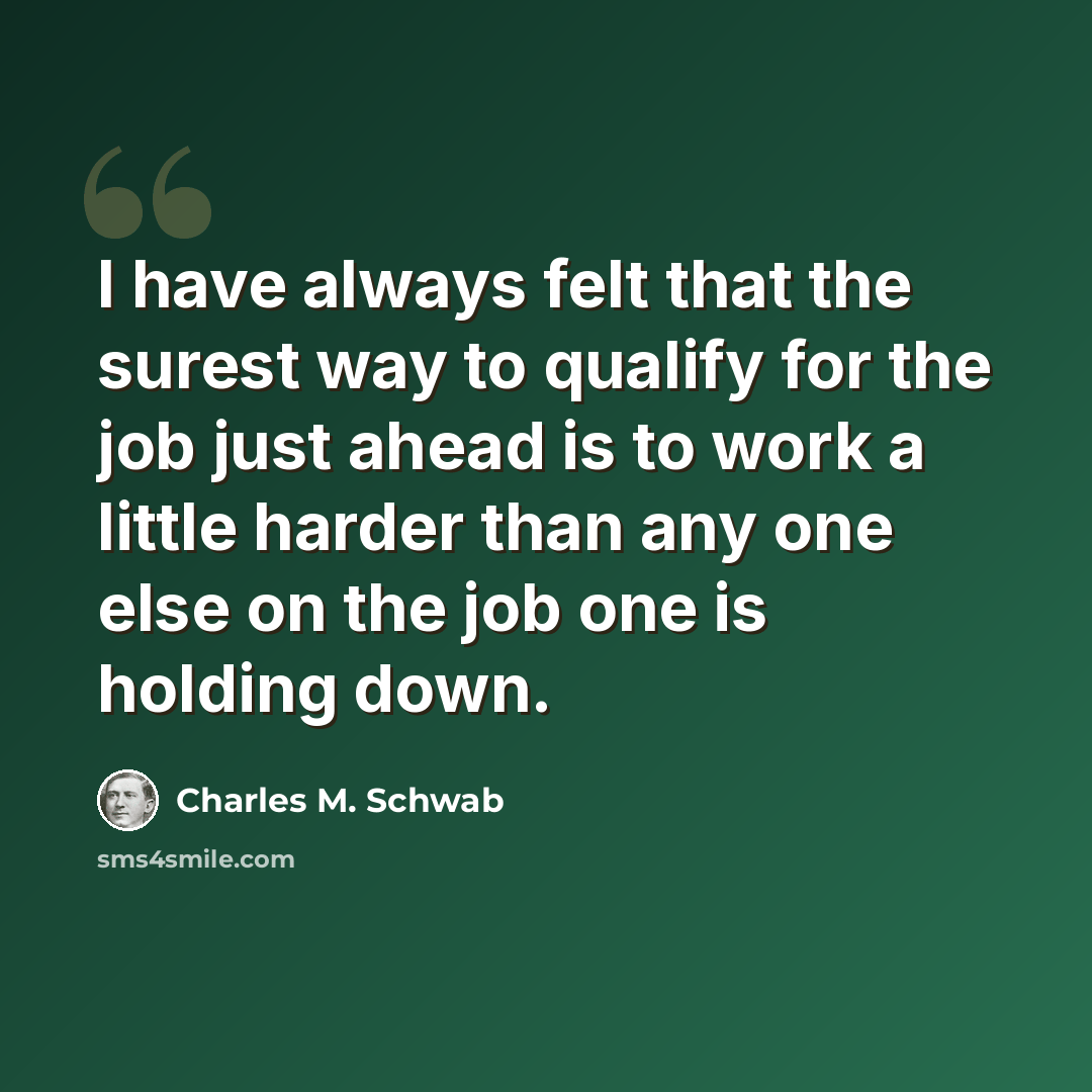 “I have always felt that the surest way to qualify for the job just ahead is to work a little harder than any one else on the job one is holding down.” quote by Charles M. Schwab