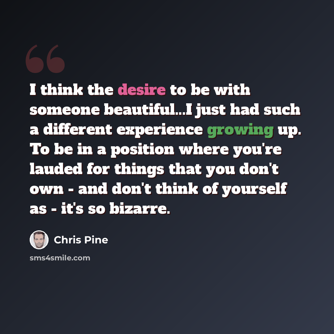 “I think the desire to be with someone beautiful...I just had such a different experience growing up. To be in a position where you're lauded for things that you don't own - and don't think of yourself as - it's so bizarre.” quote by Chris Pine