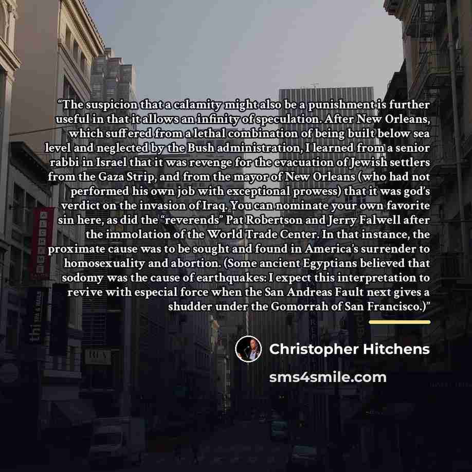 “The suspicion that a calamity might also be a punishment is further useful in that it allows an infinity of speculation. After New Orleans, which suffered from a lethal combination of being built below sea level and neglected by the Bush administration, I learned from a senior rabbi in Israel that…” quote by Christopher Hitchens