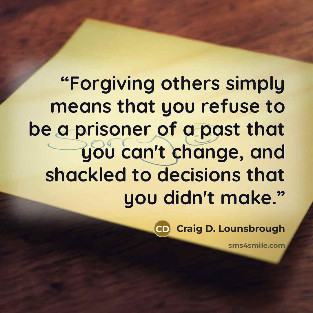 “Forgiving others simply means that you refuse to be a prisoner of a past that you can't change, and shackled to decisions that you didn't make.” quote by Craig D. Lounsbrough