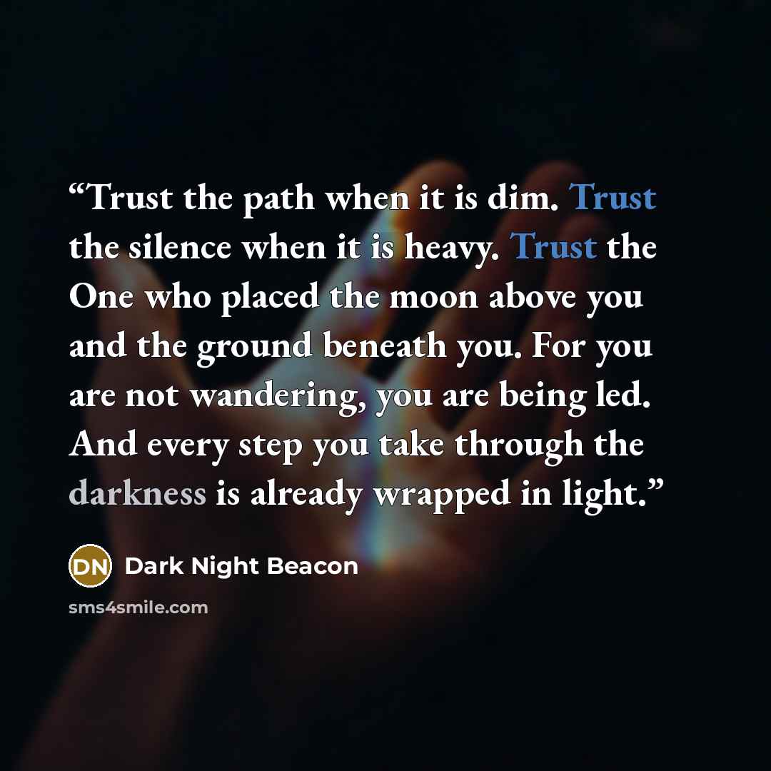 “Trust the path when it is dim. Trust the silence when it is heavy. Trust the One who placed the moon above you and the ground beneath you. For you are not wandering, you are being led. And every step you take through the darkness is already wrapped in light.” quote by Dark Night Beacon