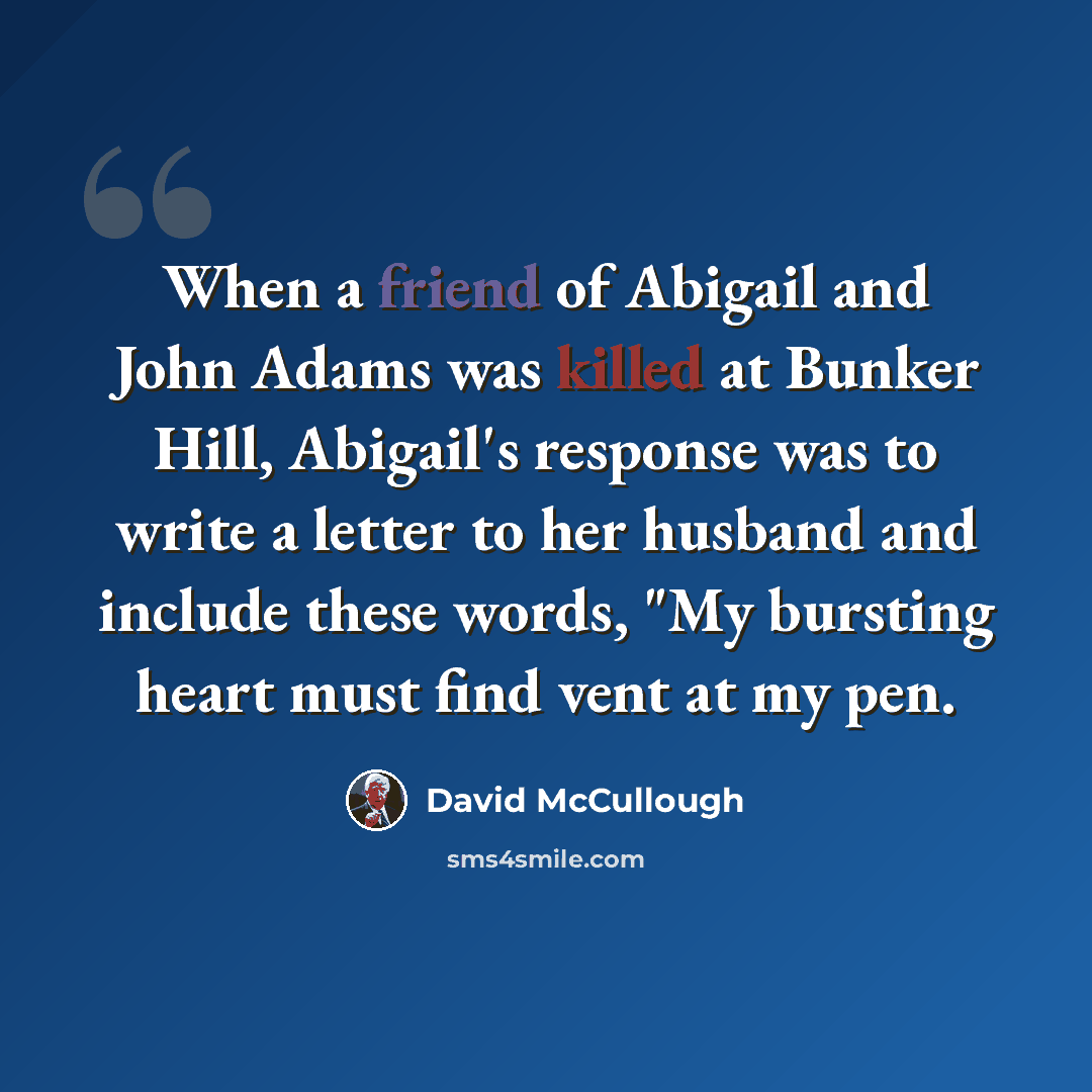 “When a friend of Abigail and John Adams was killed at Bunker Hill, Abigail's response was to write a letter to her husband and include these words, "My bursting heart must find vent at my pen.” quote by David McCullough