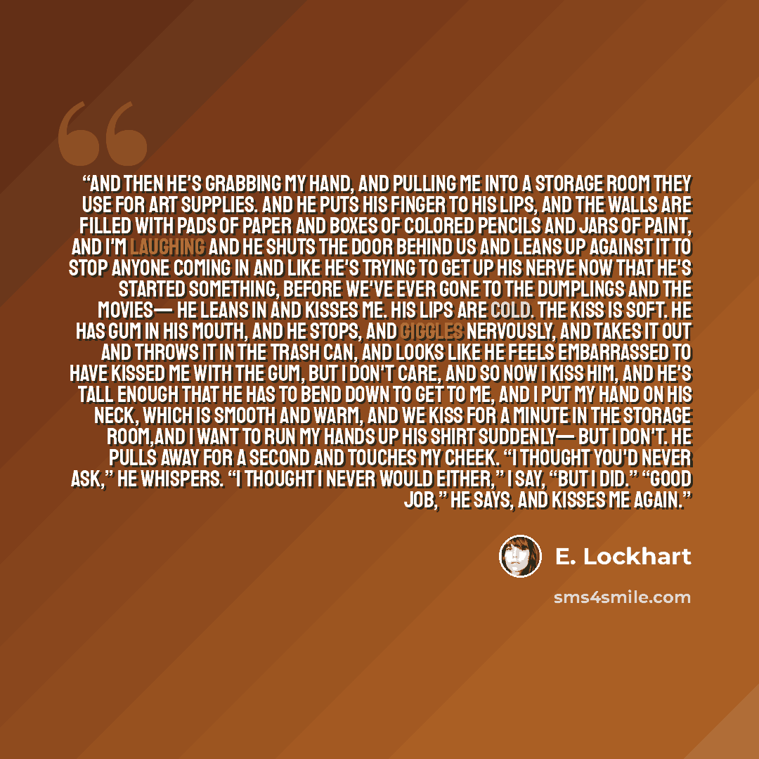 “And then he's grabbing my hand, and pulling me into a storage room they use for art supplies. And he puts his finger to his lips, and the walls are filled with pads of paper and boxes of colored pencils and jars of paint, and I'm laughing and he shuts the door behind us and leans up against it to…” quote by E. Lockhart