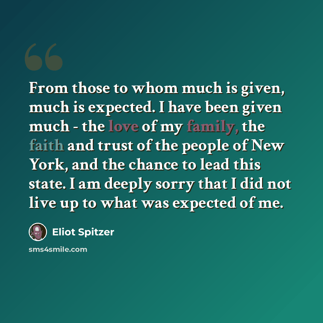 “From those to whom much is given, much is expected. I have been given much - the love of my family, the faith and trust of the people of New York, and the chance to lead this state. I am deeply sorry that I did not live up to what was expected of me.” quote by Eliot Spitzer
