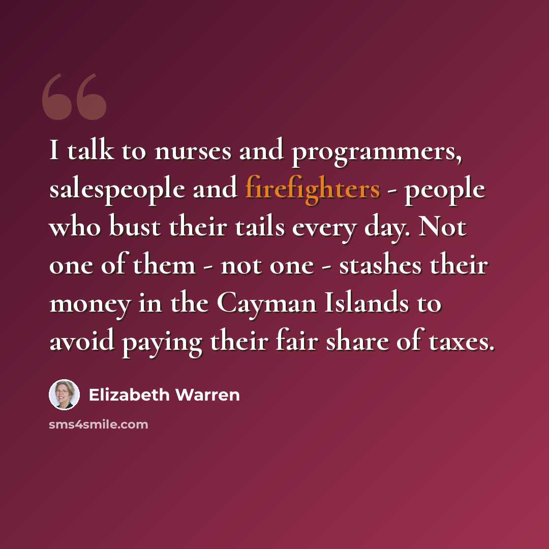 “I talk to nurses and programmers, salespeople and firefighters - people who bust their tails every day. Not one of them - not one - stashes their money in the Cayman Islands to avoid paying their fair share of taxes.” quote by Elizabeth Warren