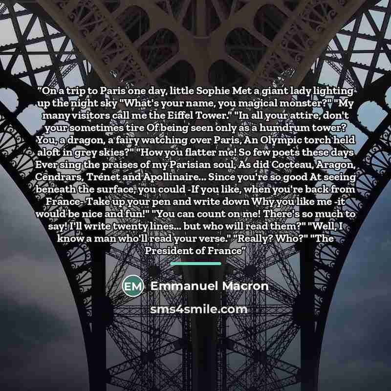 “On a trip to Paris one day, little Sophie Met a giant lady lighting up the night sky "What's your name, you magical monster?" "My many visitors call me the Eiffel Tower." "In all your attire, don't your sometimes tire Of being seen only as a humdrum tower? You, a dragon, a fairy watching over…” quote by Emmanuel Macron