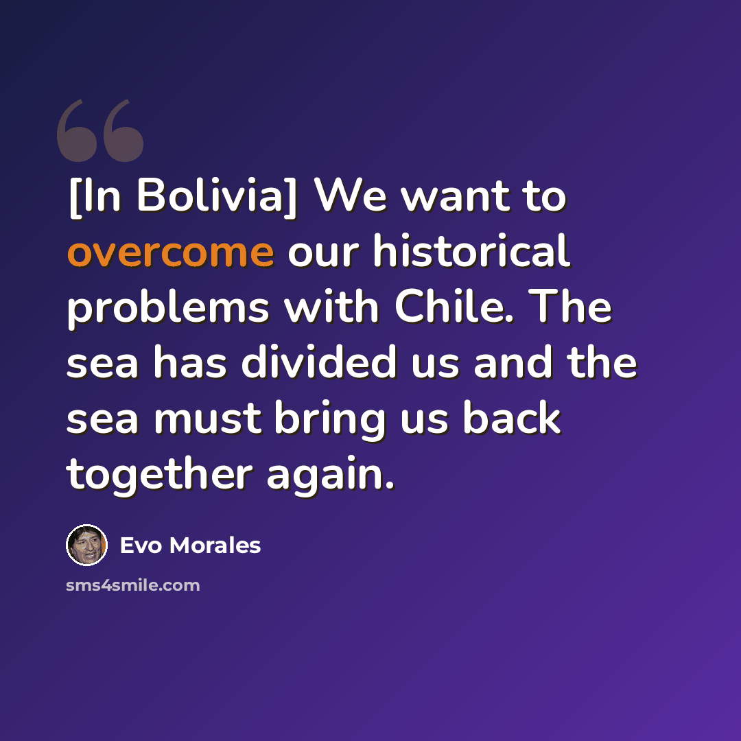 “[In Bolivia] We want to overcome our historical problems with Chile. The sea has divided us and the sea must bring us back together again.” quote by Evo Morales