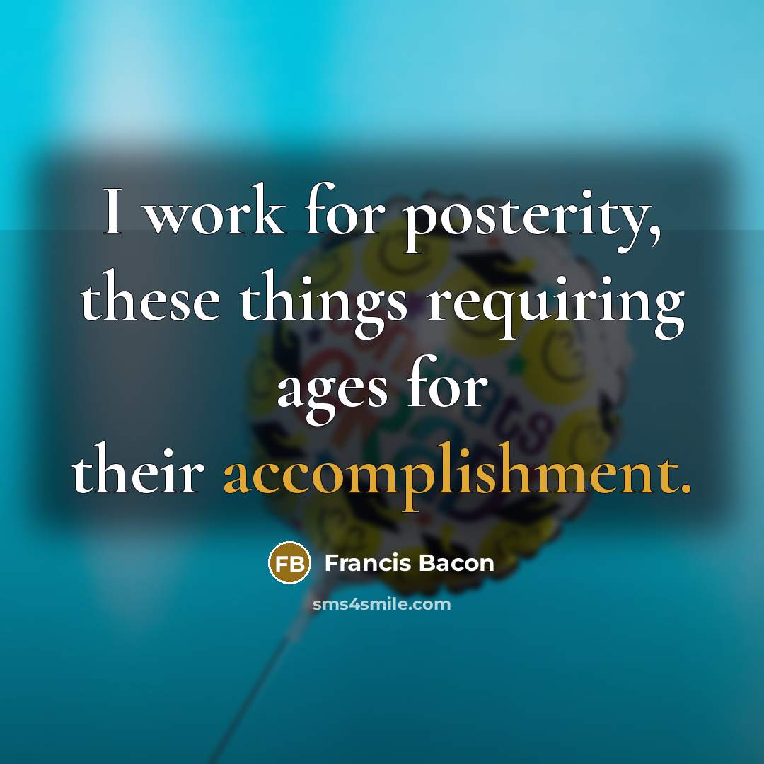 “I work for posterity, these things requiring ages for their accomplishment.” quote by Francis Bacon