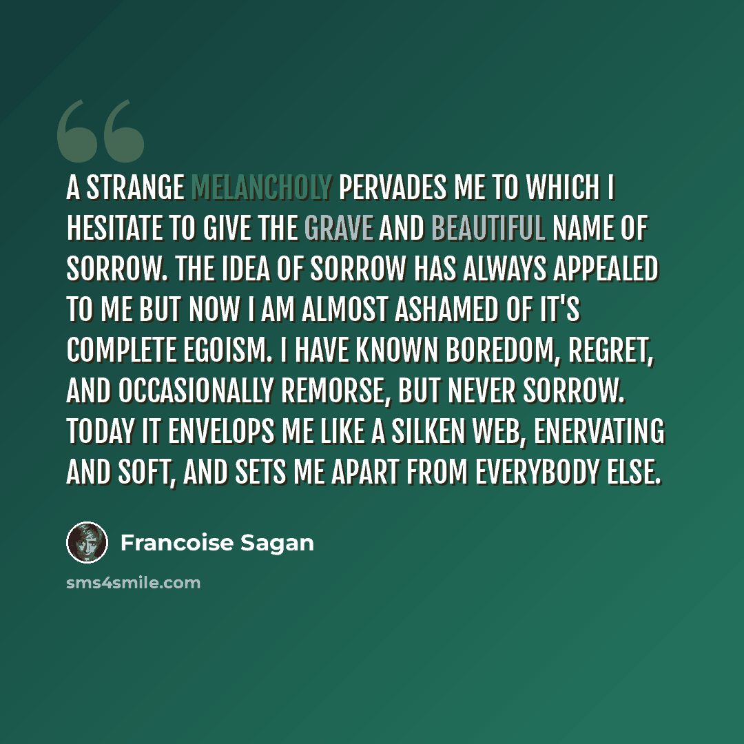 “A Strange melancholy pervades me to which I hesitate to give the grave and beautiful name of sorrow. The idea of sorrow has always appealed to me but now I am almost ashamed of it's complete egoism. I have known boredom, regret, and occasionally remorse, but never sorrow. Today it envelops me like…” quote by Francoise Sagan
