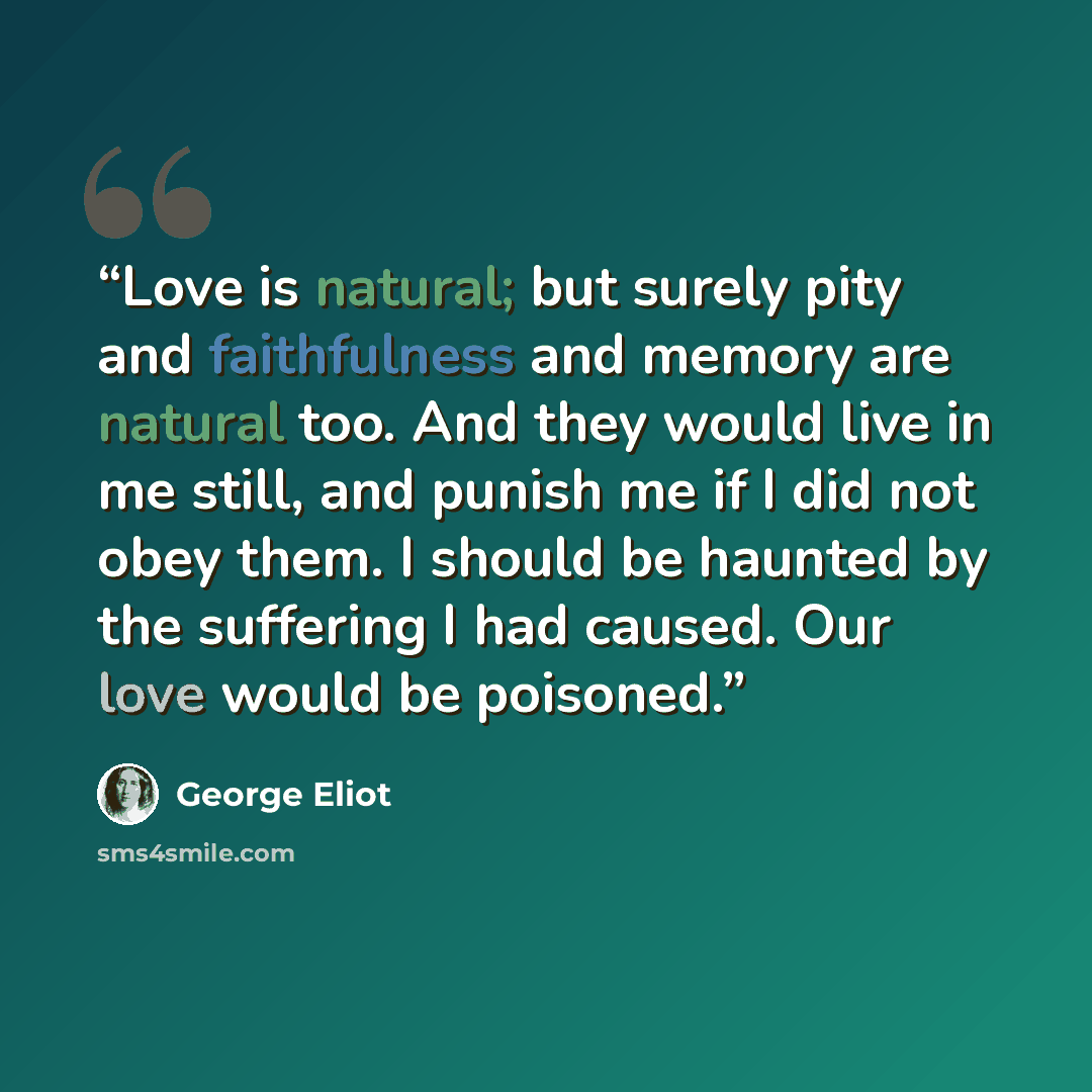 “Love is natural; but surely pity and faithfulness and memory are natural too. And they would live in me still, and punish me if I did not obey them. I should be haunted by the suffering I had caused. Our love would be poisoned.” quote by George Eliot