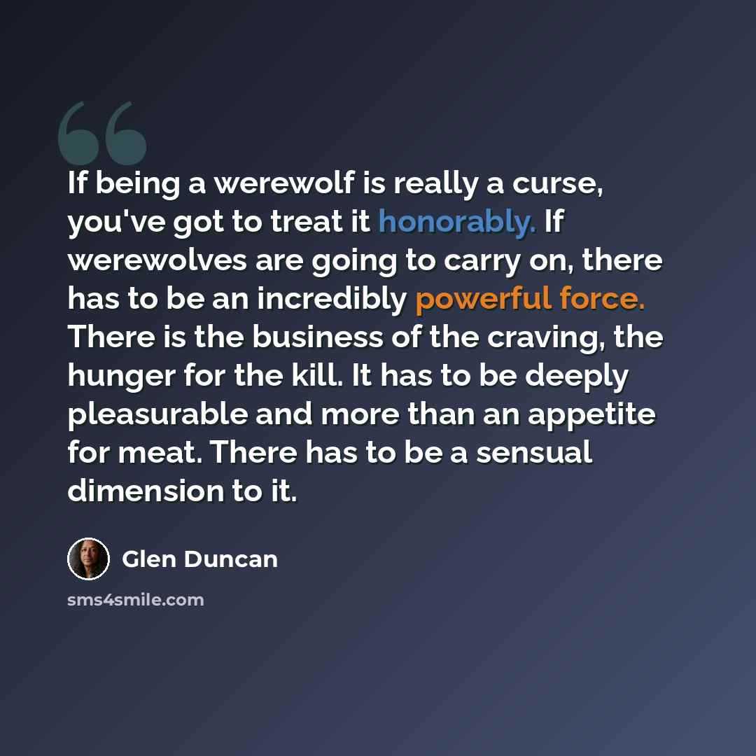 “If being a werewolf is really a curse, you've got to treat it honorably. If werewolves are going to carry on, there has to be an incredibly powerful force. There is the business of the craving, the hunger for the kill. It has to be deeply pleasurable and more than an appetite for meat. There has…” quote by Glen Duncan
