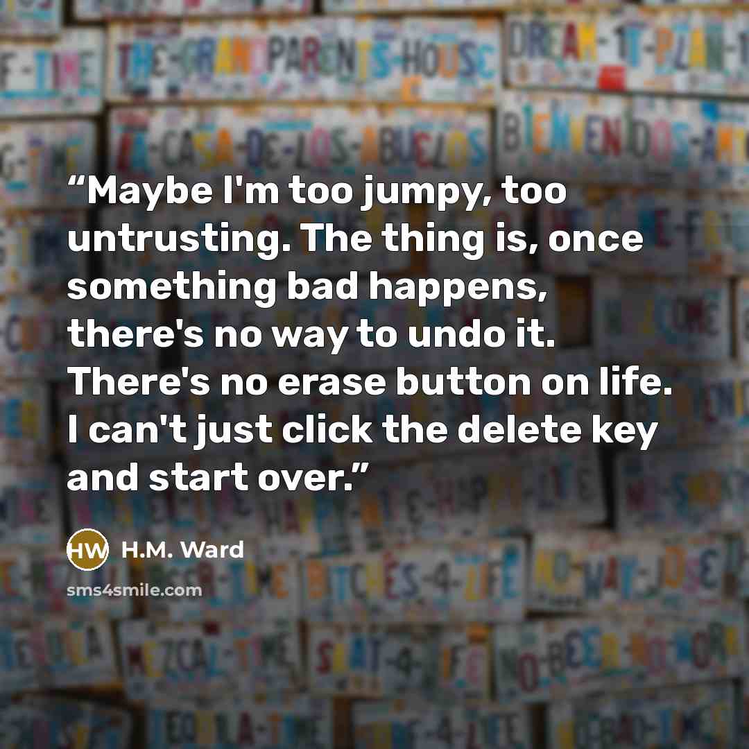 “Maybe I'm too jumpy, too untrusting. The thing is, once something bad happens, there's no way to undo it. There's no erase button on life. I can't just click the delete key and start over.” quote by H.M. Ward