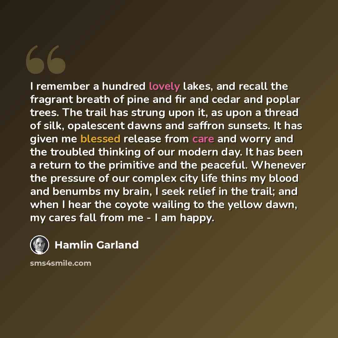 “I remember a hundred lovely lakes, and recall the fragrant breath of pine and fir and cedar and poplar trees. The trail has strung upon it, as upon a thread of silk, opalescent dawns and saffron sunsets. It has given me blessed release from care and worry and the troubled thinking of our modern…” quote by Hamlin Garland