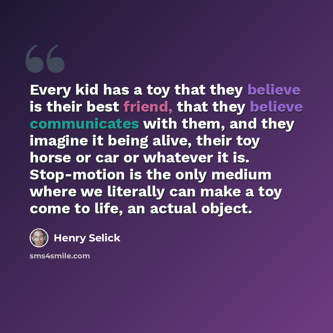 “Every kid has a toy that they believe is their best friend, that they believe communicates with them, and they imagine it being alive, their toy horse or car or whatever it is. Stop-motion is the only medium where we literally can make a toy come to life, an actual object.” quote by Henry Selick