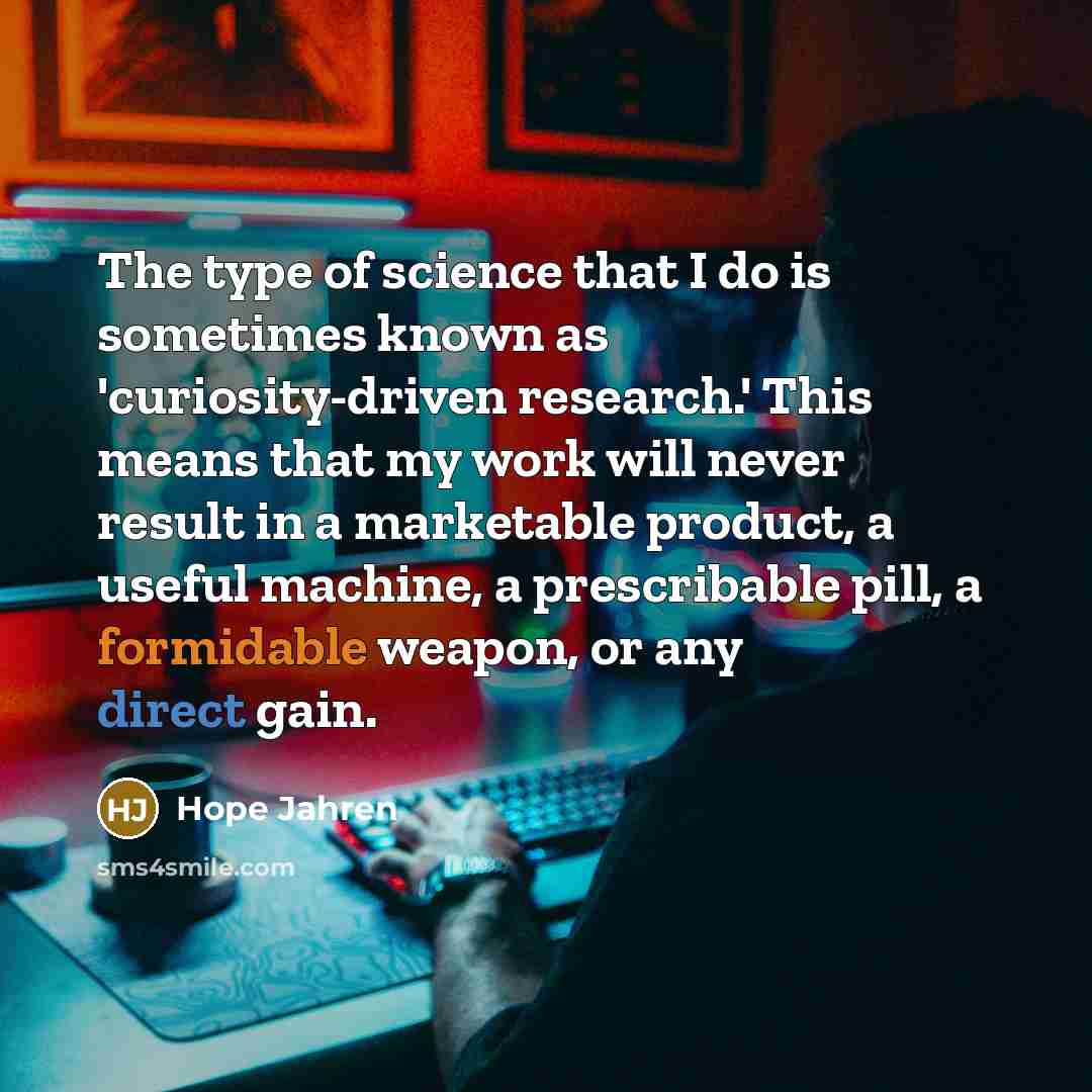 “The type of science that I do is sometimes known as 'curiosity-driven research.' This means that my work will never result in a marketable product, a useful machine, a prescribable pill, a formidable weapon, or any direct gain.” quote by Hope Jahren