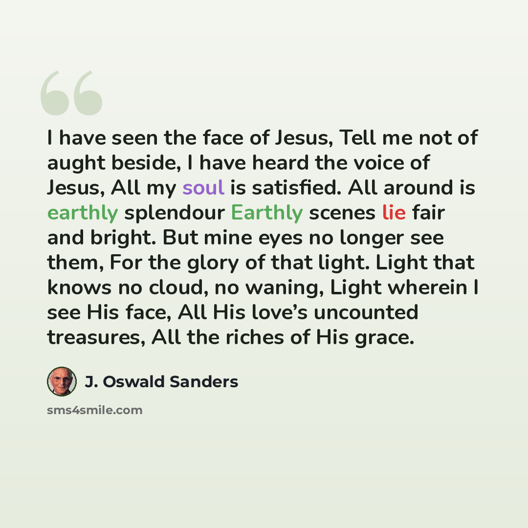 “I have seen the face of Jesus, Tell me not of aught beside, I have heard the voice of Jesus, All my soul is satisfied. All around is earthly splendour Earthly scenes lie fair and bright. But mine eyes no longer see them, For the glory of that light. Light that knows no cloud, no waning, Light…” quote by J. Oswald Sanders