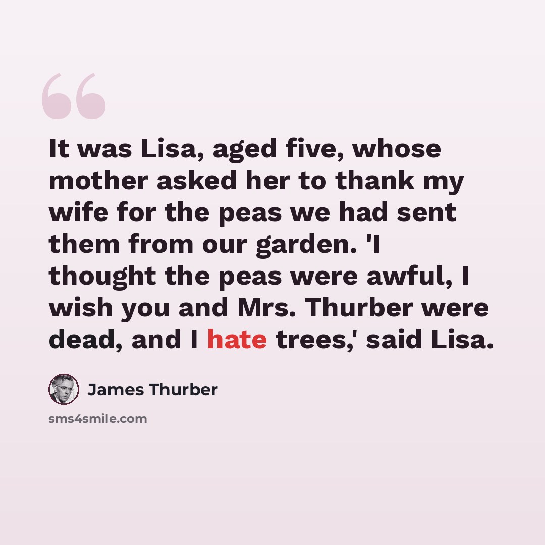 “It was Lisa, aged five, whose mother asked her to thank my wife for the peas we had sent them from our garden. 'I thought the peas were awful, I wish you and Mrs. Thurber were dead, and I hate trees,' said Lisa.” quote by James Thurber