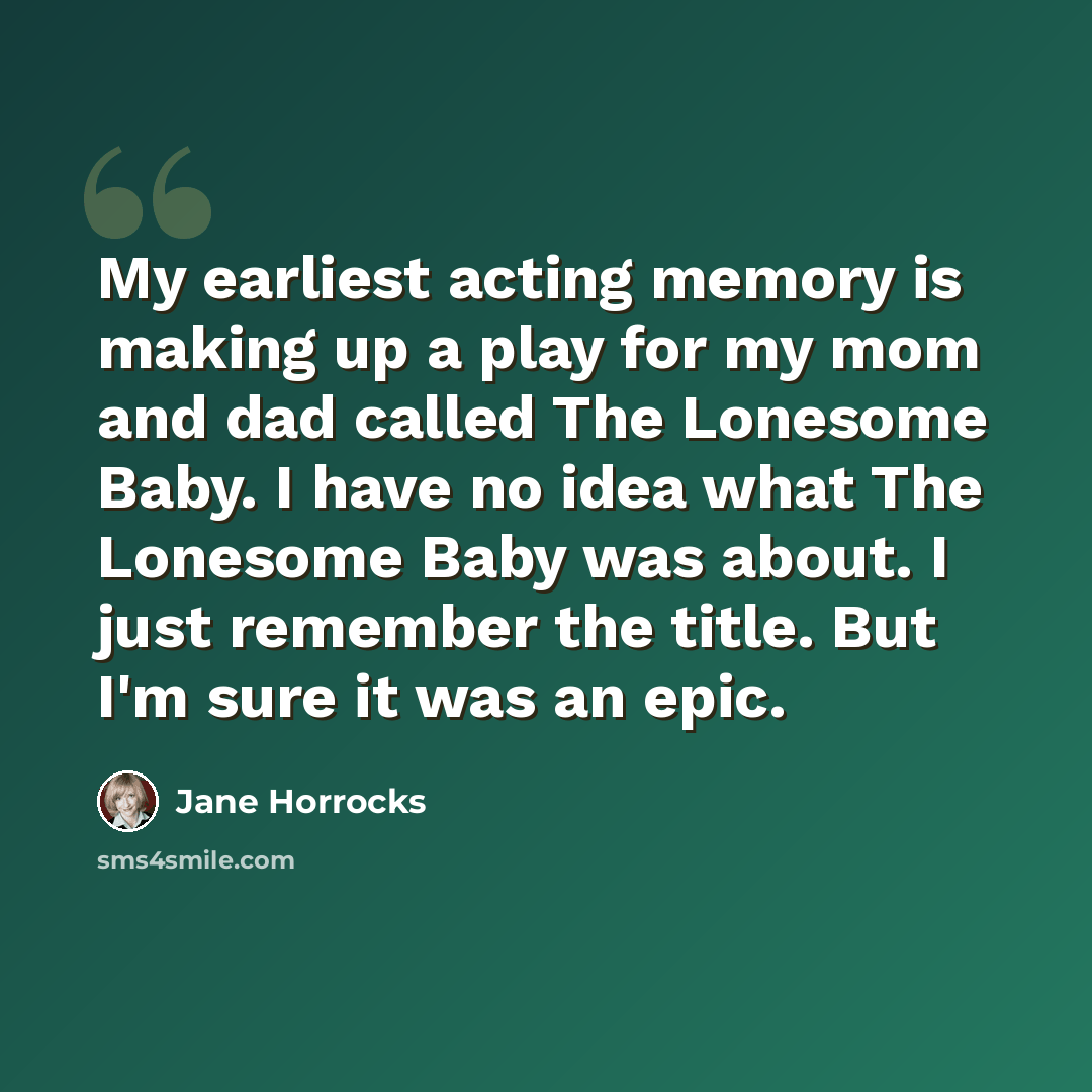 “My earliest acting memory is making up a play for my mom and dad called The Lonesome Baby. I have no idea what The Lonesome Baby was about. I just remember the title. But I'm sure it was an epic.” quote by Jane Horrocks