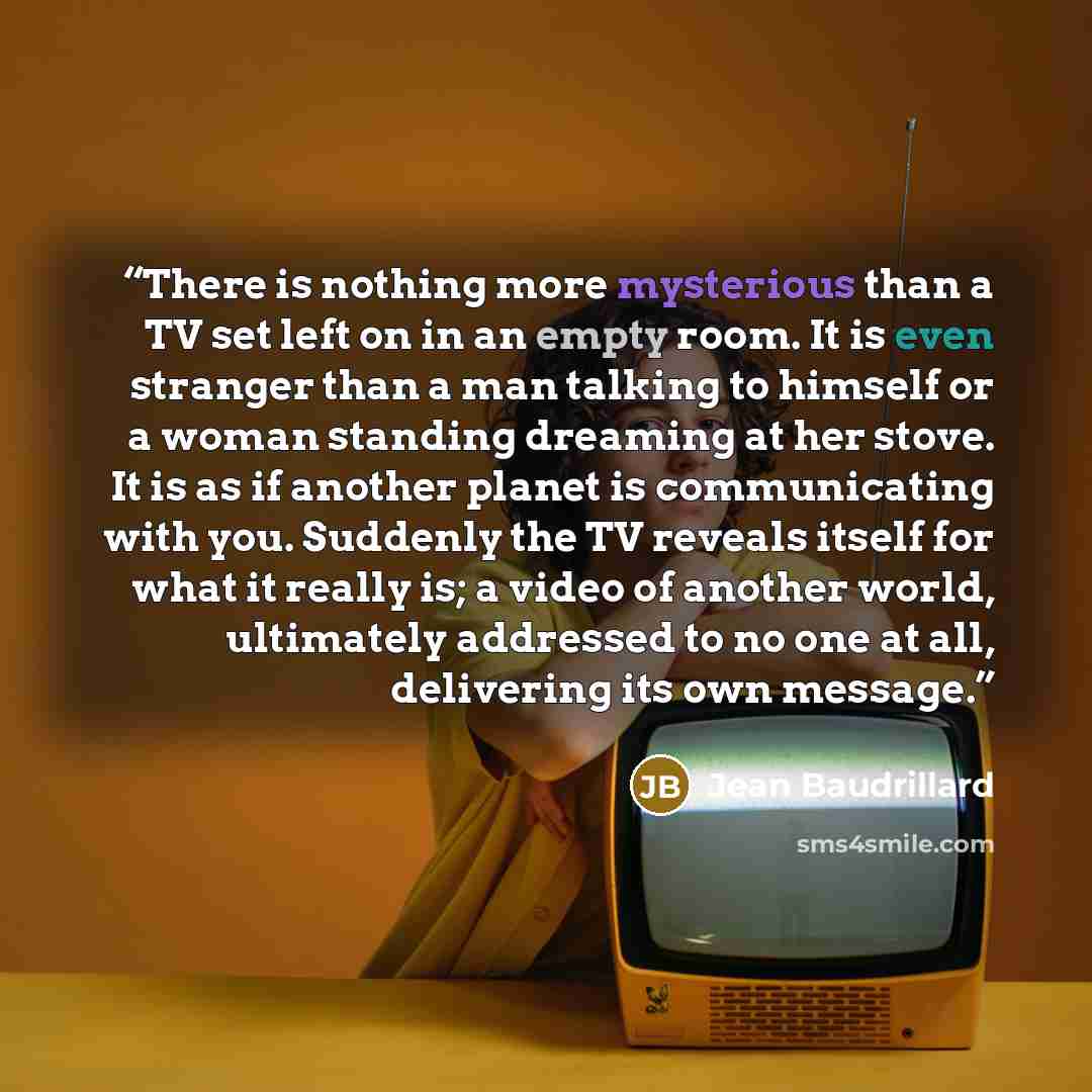 “There is nothing more mysterious than a TV set left on in an empty room. It is even stranger than a man talking to himself or a woman standing dreaming at her stove. It is as if another planet is communicating with you. Suddenly the TV reveals itself for what it really is; a video of another…” quote by Jean Baudrillard
