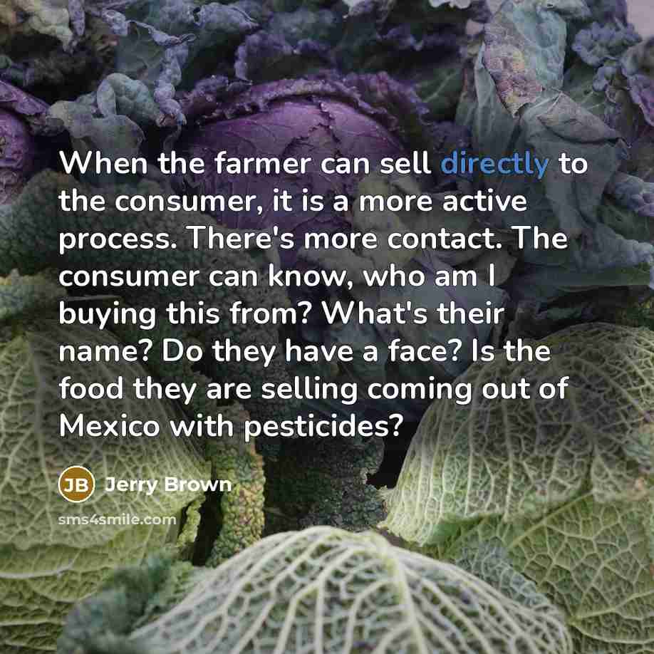 “When the farmer can sell directly to the consumer, it is a more active process. There's more contact. The consumer can know, who am I buying this from? What's their name? Do they have a face? Is the food they are selling coming out of Mexico with pesticides?” quote by Jerry Brown
