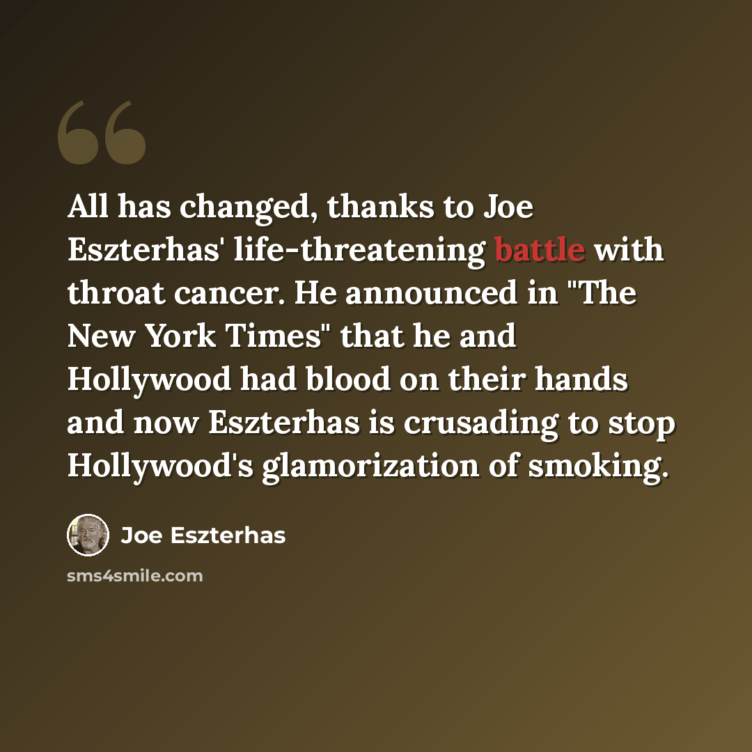 “All has changed, thanks to Joe Eszterhas' life-threatening battle with throat cancer. He announced in "The New York Times" that he and Hollywood had blood on their hands and now Eszterhas is crusading to stop Hollywood's glamorization of smoking.” quote by Joe Eszterhas