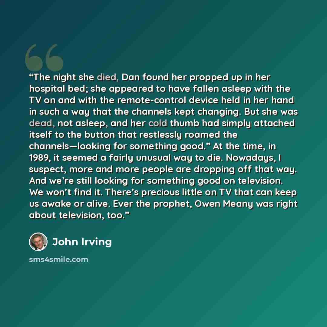 “The night she died, Dan found her propped up in her hospital bed; she appeared to have fallen asleep with the TV on and with the remote-control device held in her hand in such a way that the channels kept changing. But she was dead, not asleep, and her cold thumb had simply attached itself to the…” quote by John Irving