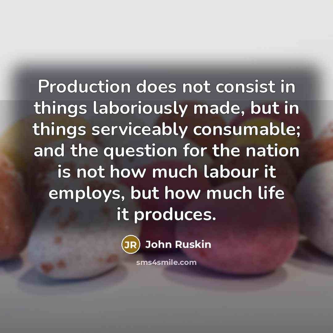 “Production does not consist in things laboriously made, but in things serviceably consumable; and the question for the nation is not how much labour it employs, but how much life it produces.” quote by John Ruskin