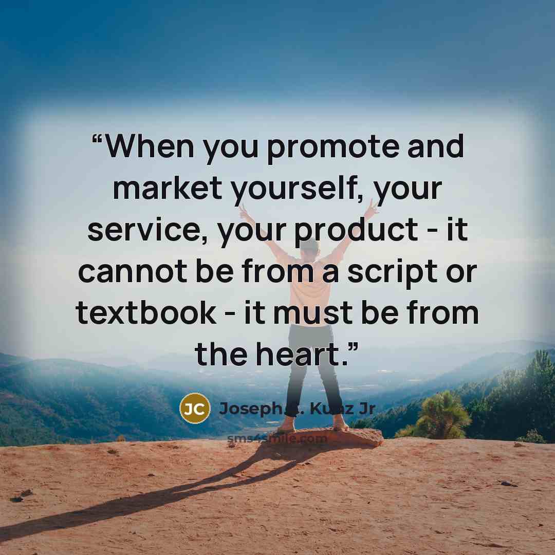 “When you promote and market yourself, your service, your product - it cannot be from a script or textbook - it must be from the heart.” quote by Joseph C. Kunz Jr
