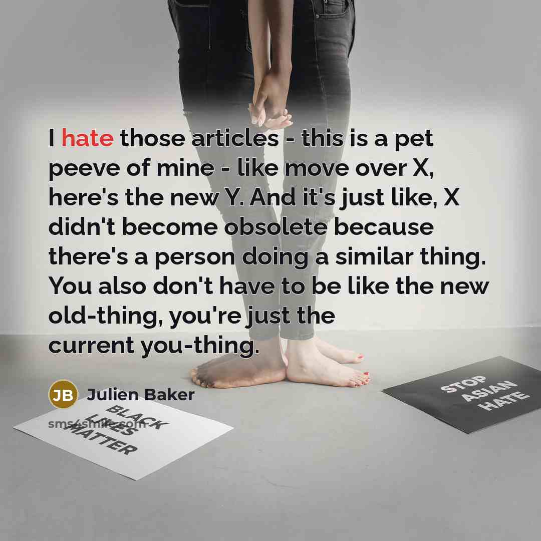 “I hate those articles - this is a pet peeve of mine - like move over X, here's the new Y. And it's just like, X didn't become obsolete because there's a person doing a similar thing. You also don't have to be like the new old-thing, you're just the current you-thing.” quote by Julien Baker