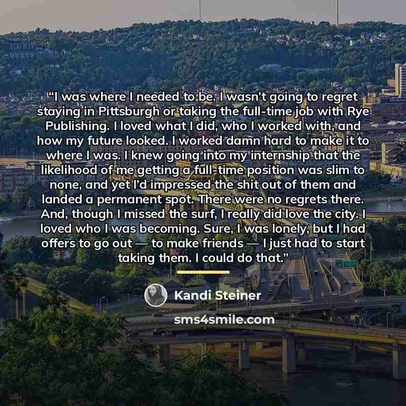 “I was where I needed to be. I wasn’t going to regret staying in Pittsburgh or taking the full-time job with Rye Publishing. I loved what I did, who I worked with, and how my future looked. I worked damn hard to make it to where I was. I knew going into my internship that the likelihood of me…” quote by Kandi Steiner