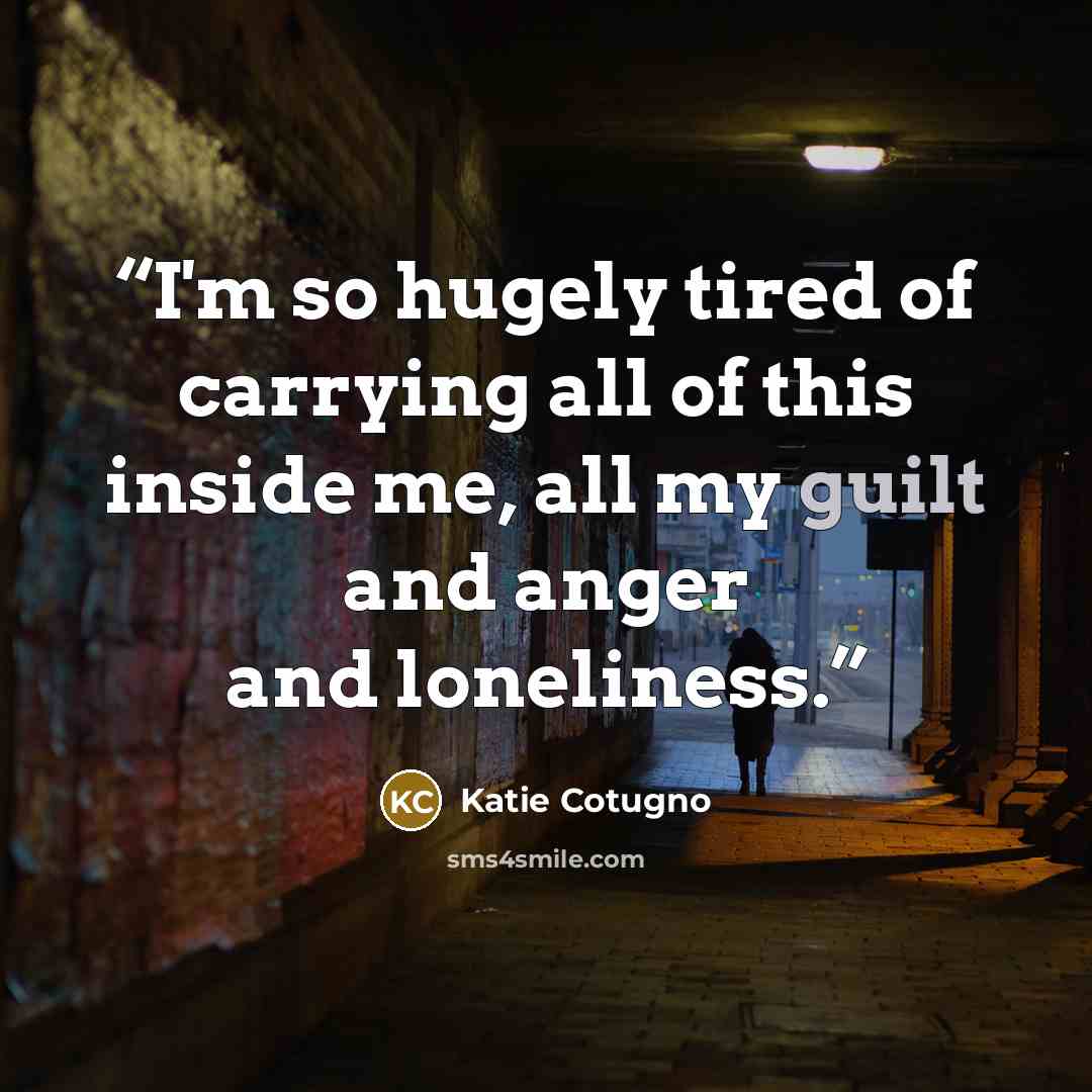 “I'm so hugely tired of carrying all of this inside me, all my guilt and anger and loneliness.” quote by Katie Cotugno