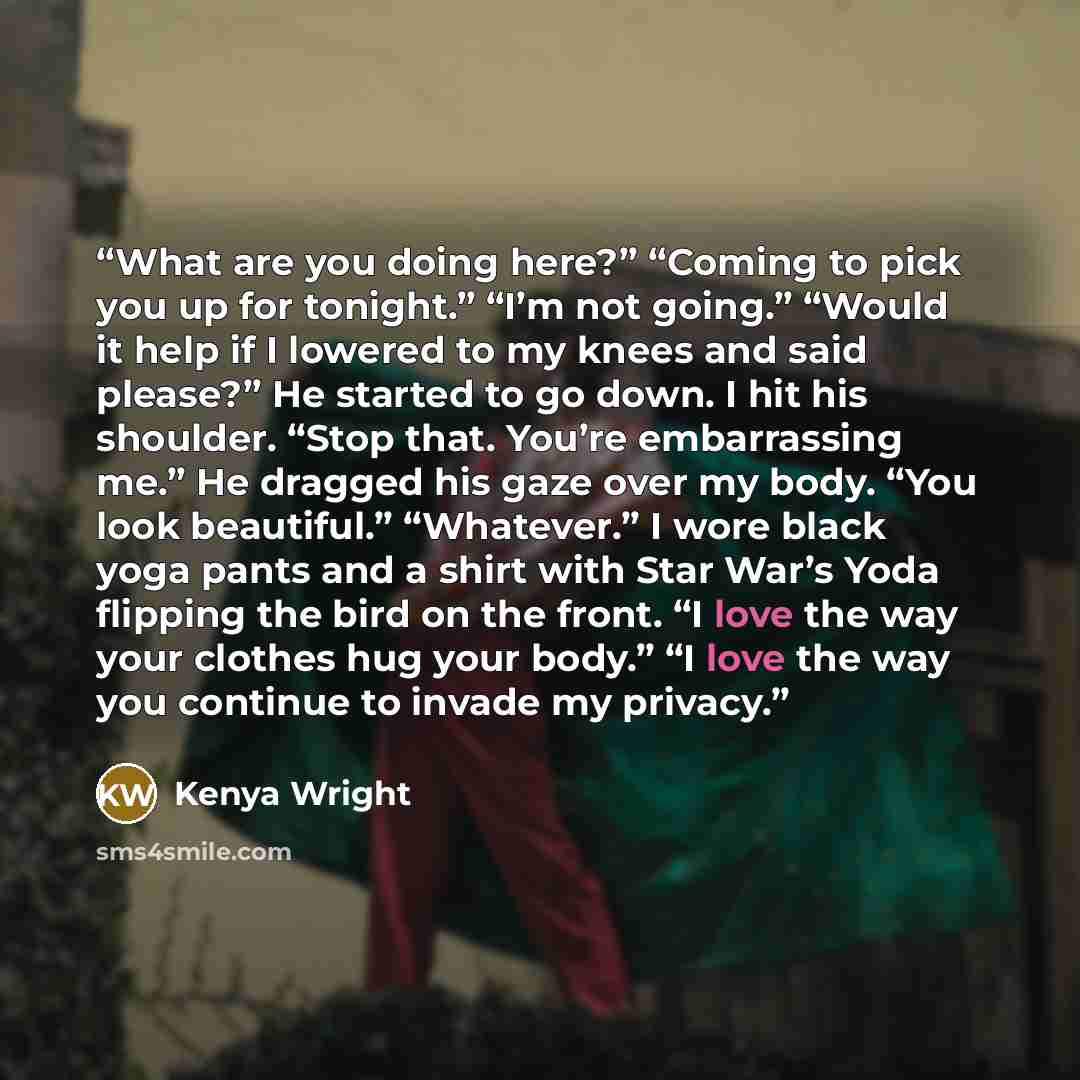 “What are you doing here?” “Coming to pick you up for tonight.” “I’m not going.” “Would it help if I lowered to my knees and said please?” He started to go down. I hit his shoulder. “Stop that. You’re embarrassing me.” He dragged his gaze over my body. “You look beautiful.” “Whatever.” I wore black…” quote by Kenya Wright