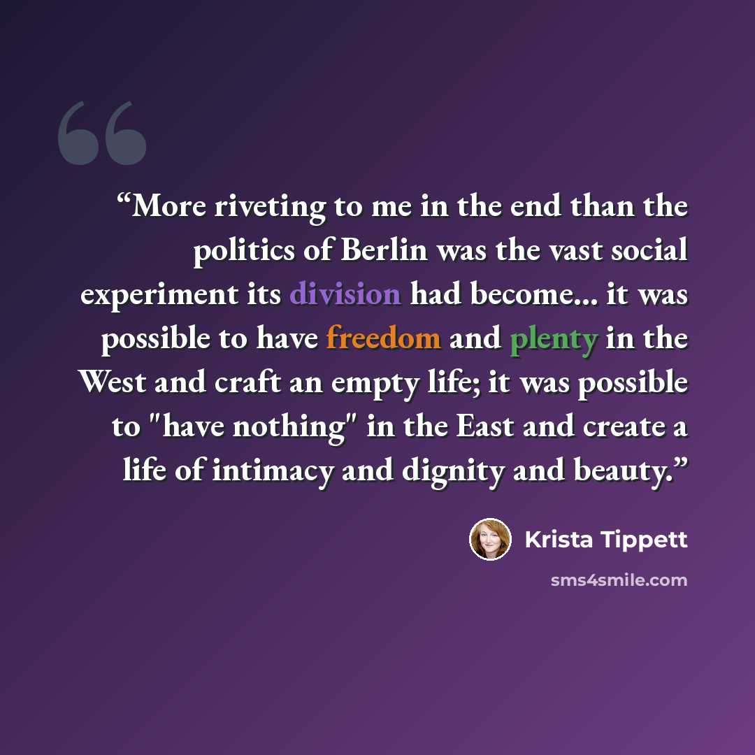 “More riveting to me in the end than the politics of Berlin was the vast social experiment its division had become... it was possible to have freedom and plenty in the West and craft an empty life; it was possible to "have nothing" in the East and create a life of intimacy and dignity and beauty.” quote by Krista Tippett