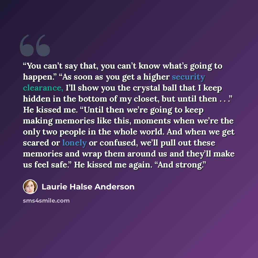 “You can’t say that, you can’t know what’s going to happen.” “As soon as you get a higher security clearance, I’ll show you the crystal ball that I keep hidden in the bottom of my closet, but until then . . .” He kissed me. “Until then we’re going to keep making memories like this, moments when…” quote by Laurie Halse Anderson