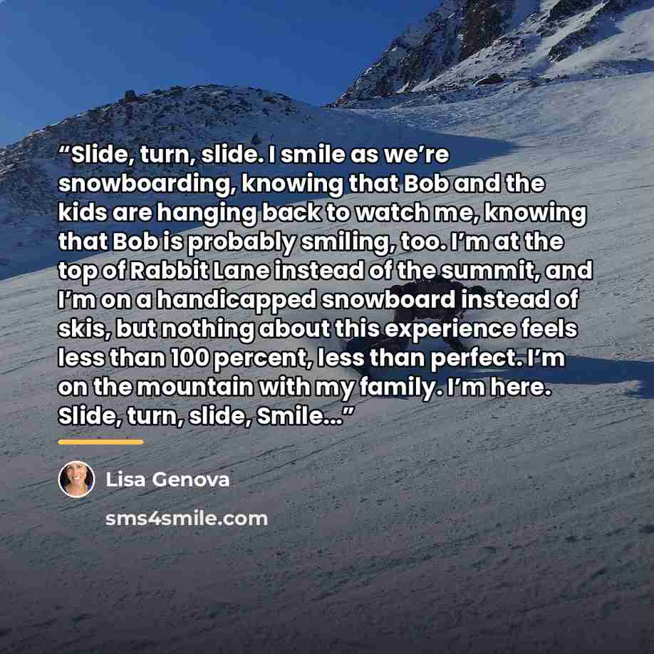 “Slide, turn, slide. I smile as we’re snowboarding, knowing that Bob and the kids are hanging back to watch me, knowing that Bob is probably smiling, too. I’m at the top of Rabbit Lane instead of the summit, and I’m on a handicapped snowboard instead of skis, but nothing about this experience feels…” quote by Lisa Genova