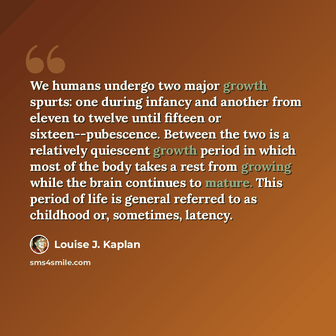 “We humans undergo two major growth spurts: one during infancy and another from eleven to twelve until fifteen or sixteen--pubescence. Between the two is a relatively quiescent growth period in which most of the body takes a rest from growing while the brain continues to mature. This period of life…” quote by Louise J. Kaplan