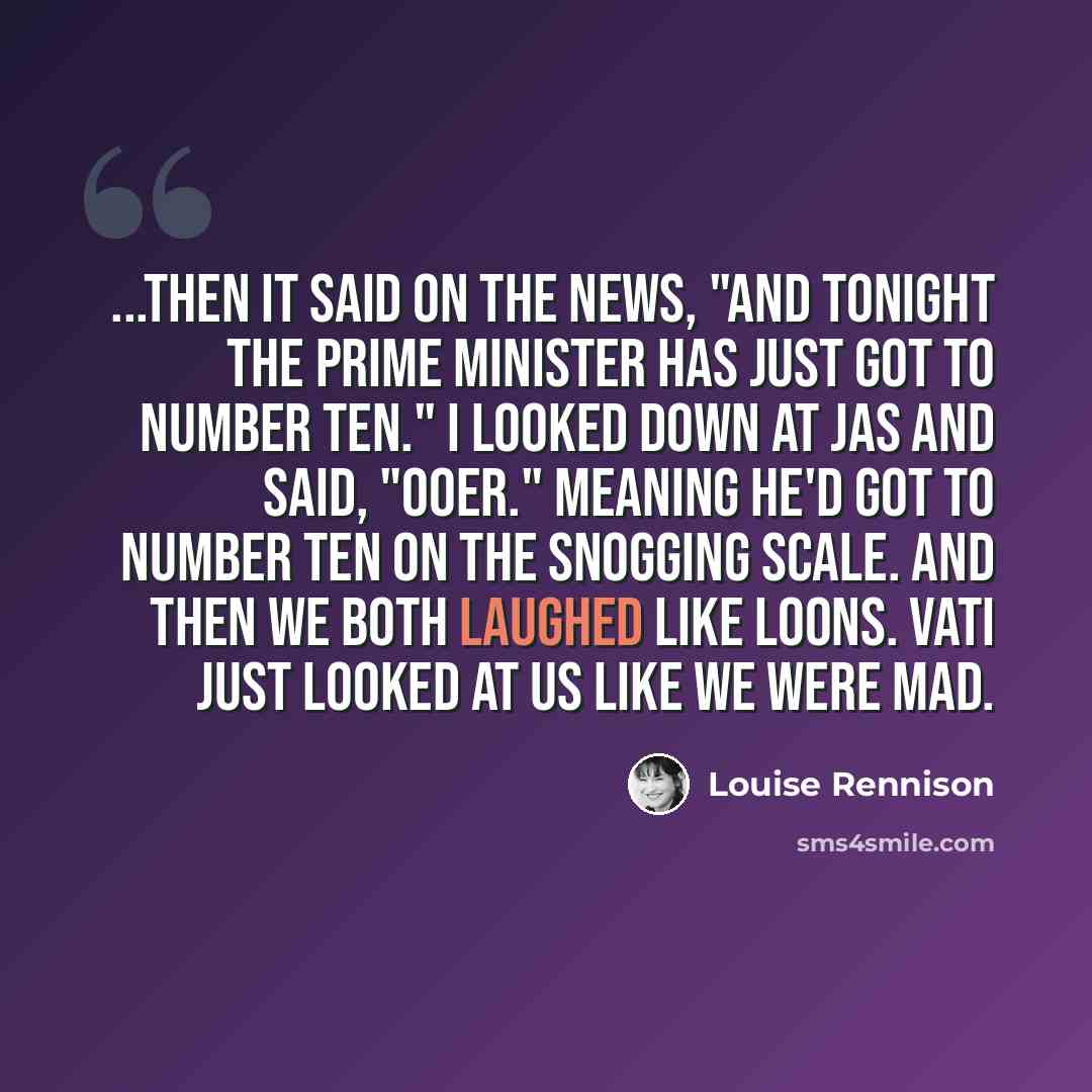 “...Then it said on the news, "And tonight the Prime Minister has just got to Number Ten." I looked down at Jas and said, "Ooer." Meaning he'd got to number ten on the snogging scale. And then we both laughed like loons. Vati just looked at us like we were mad.” quote by Louise Rennison