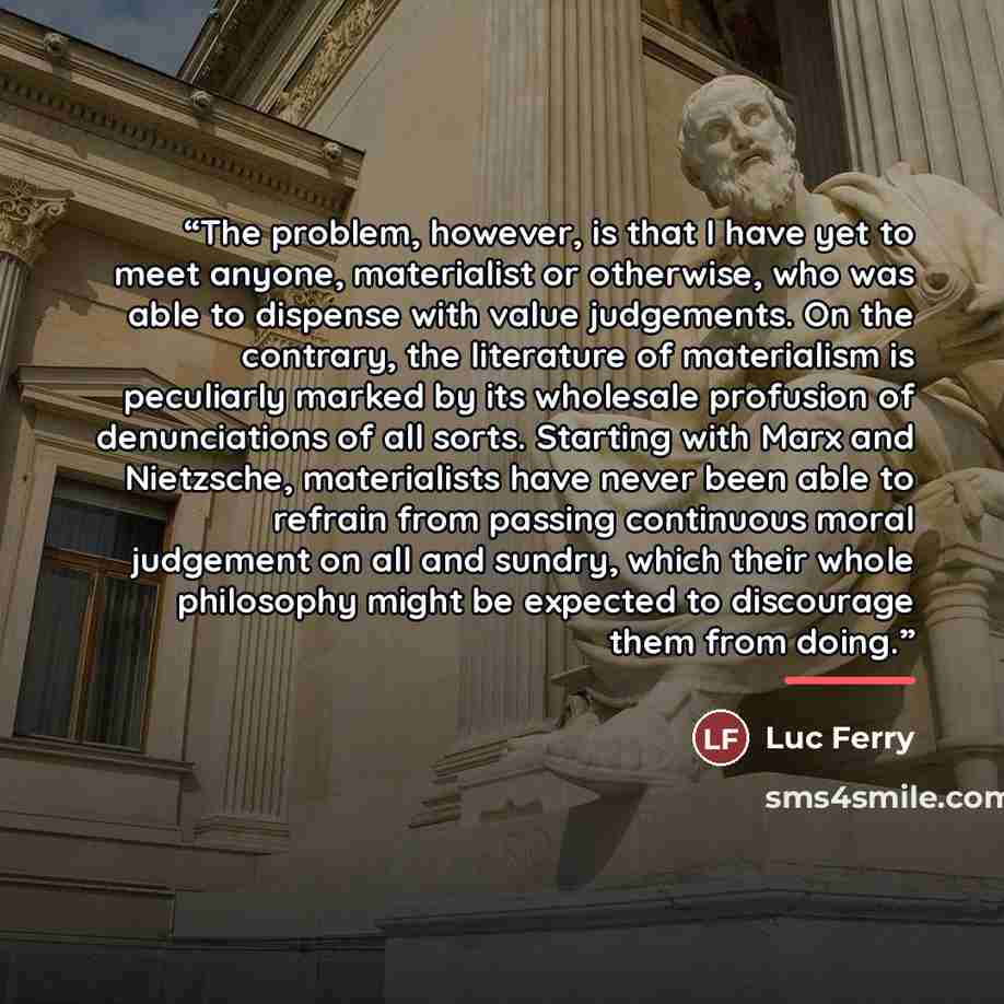 “The problem, however, is that I have yet to meet anyone, materialist or otherwise, who was able to dispense with value judgements. On the contrary, the literature of materialism is peculiarly marked by its wholesale profusion of denunciations of all sorts. Starting with Marx and Nietzsche…” quote by Luc Ferry