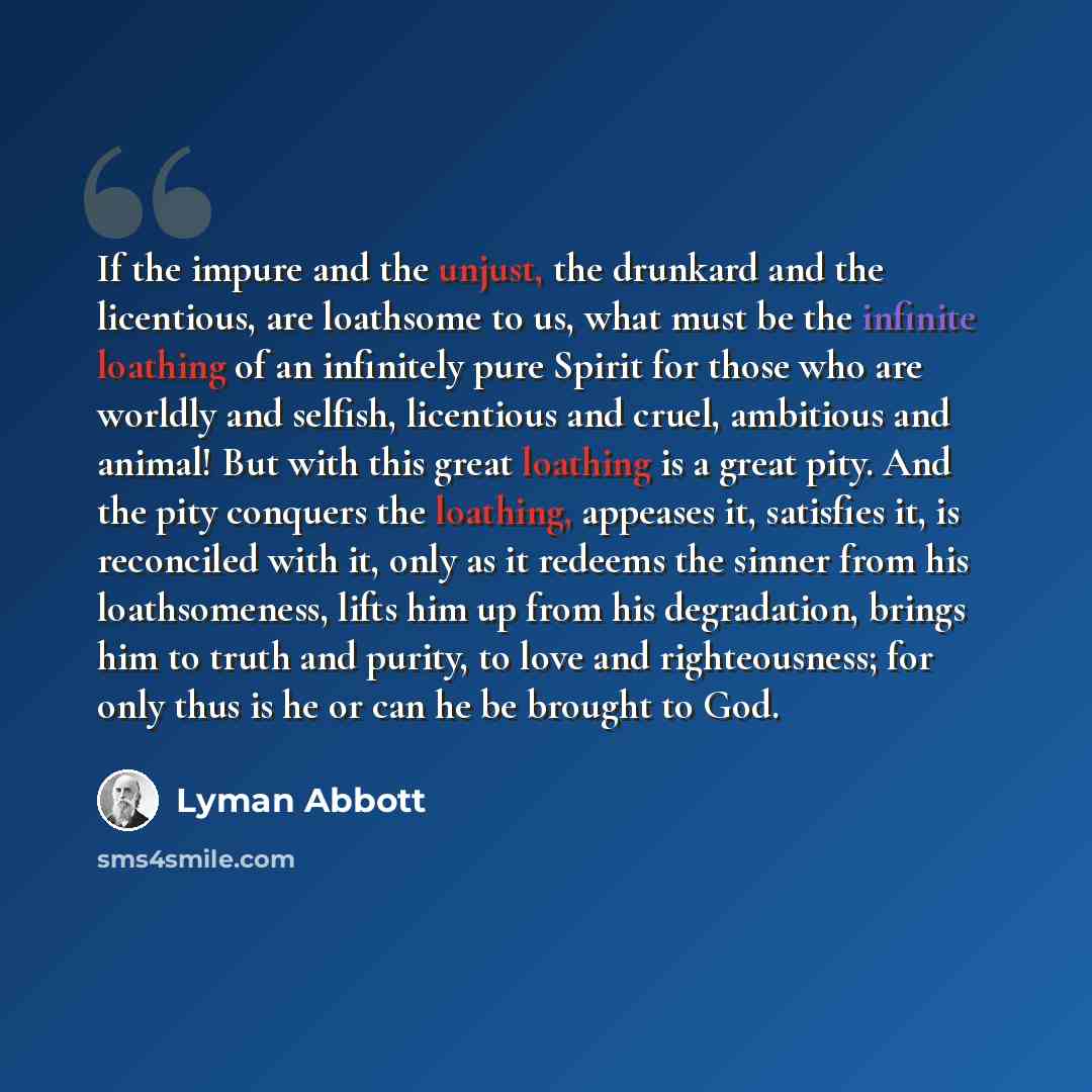 “If the impure and the unjust, the drunkard and the licentious, are loathsome to us, what must be the infinite loathing of an infinitely pure Spirit for those who are worldly and selfish, licentious and cruel, ambitious and animal! But with this great loathing is a great pity. And the pity conquers…” quote by Lyman Abbott