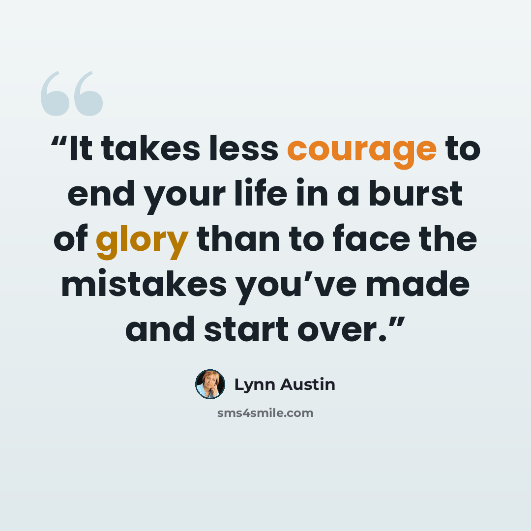 “It takes less courage to end your life in a burst of glory than to face the mistakes you’ve made and start over.” quote by Lynn Austin