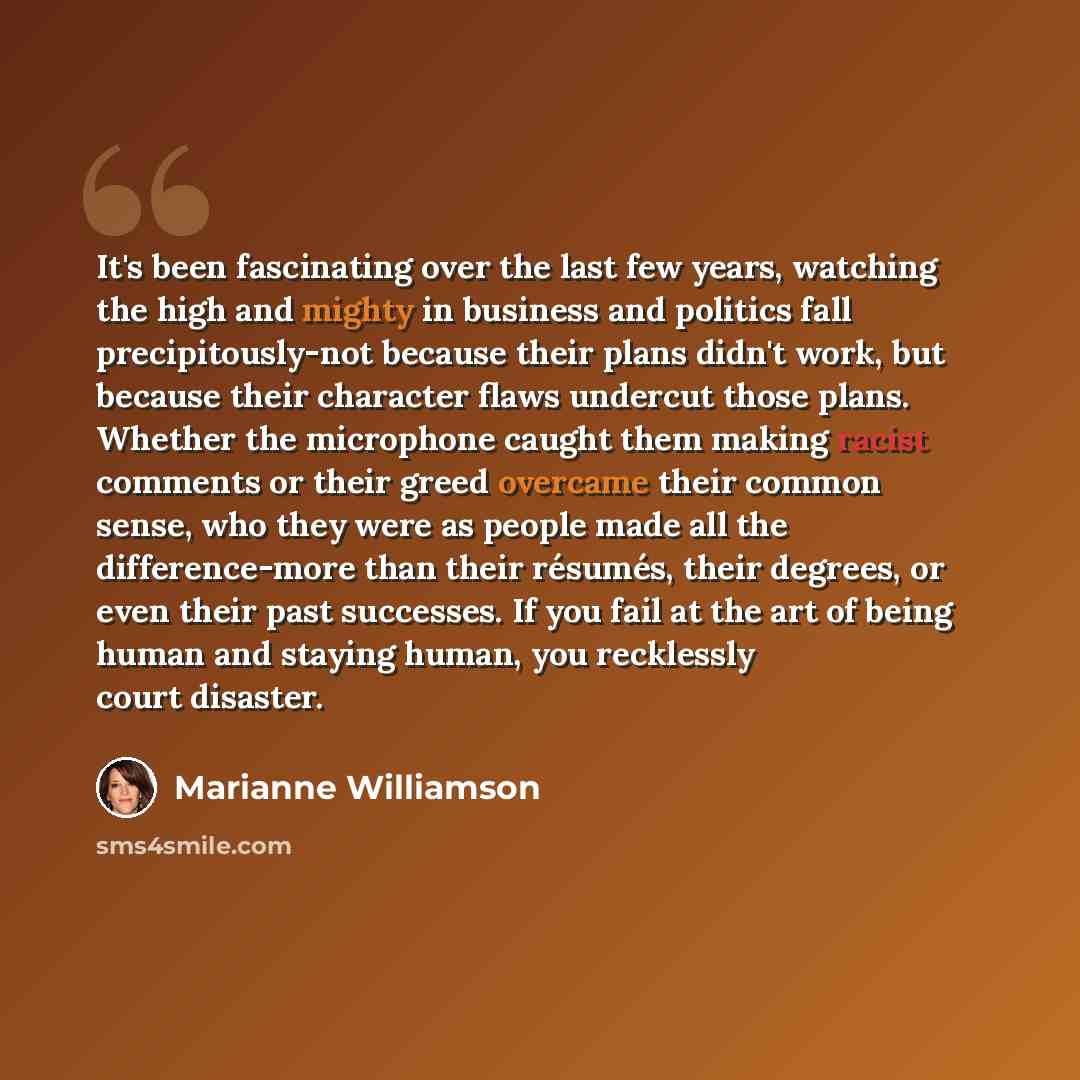 “It's been fascinating over the last few years, watching the high and mighty in business and politics fall precipitously-not because their plans didn't work, but because their character flaws undercut those plans. Whether the microphone caught them making racist comments or their greed overcame…” quote by Marianne Williamson