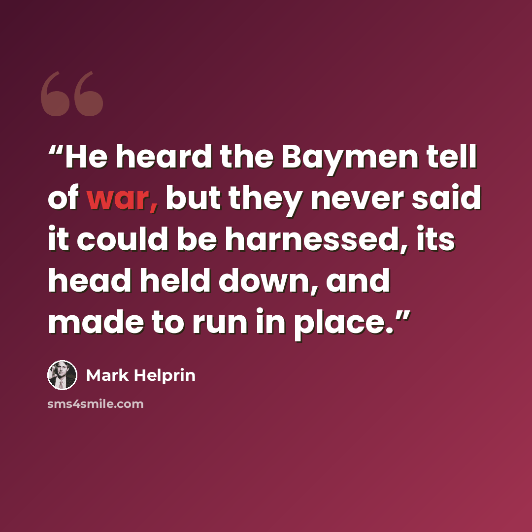 “He heard the Baymen tell of war, but they never said it could be harnessed, its head held down, and made to run in place.” quote by Mark Helprin