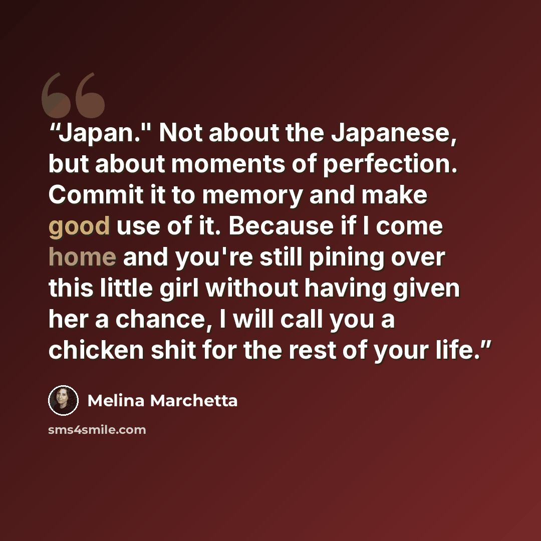 “Japan." Not about the Japanese, but about moments of perfection. Commit it to memory and make good use of it. Because if I come home and you're still pining over this little girl without having given her a chance, I will call you a chicken shit for the rest of your life.” quote by Melina Marchetta