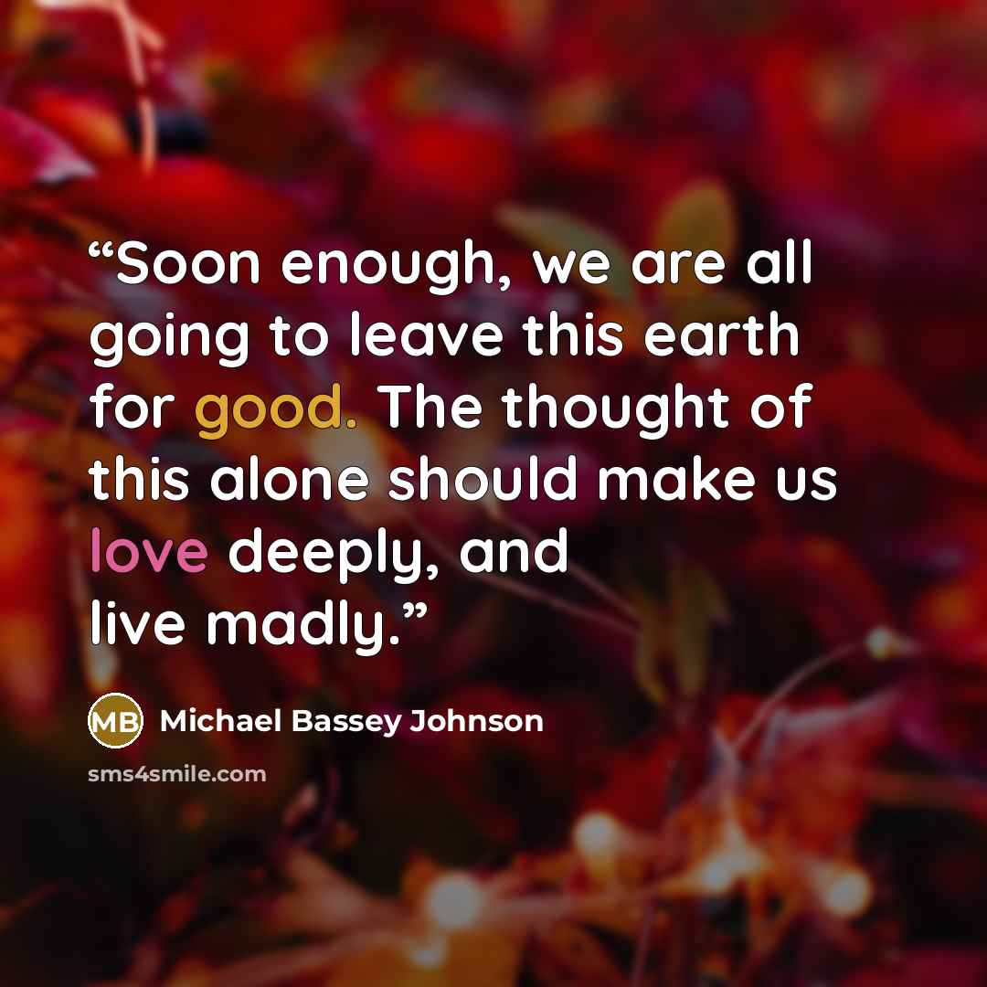 “Soon enough, we are all going to leave this earth for good. The thought of this alone should make us love deeply, and live madly.” quote by Michael Bassey Johnson