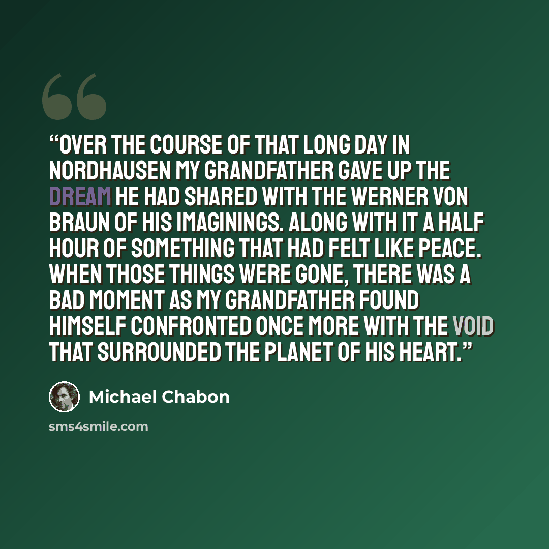 “Over the course of that long day in Nordhausen my grandfather gave up the dream he had shared with the Werner von Braun of his imaginings. Along with it a half hour of something that had felt like peace. When those things were gone, there was a bad moment as my grandfather found himself confronted…” quote by Michael Chabon