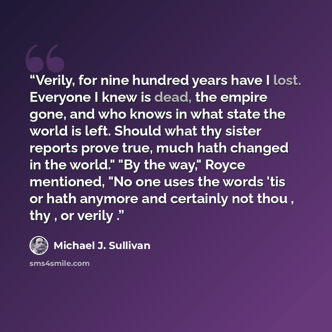 “Verily, for nine hundred years have I lost. Everyone I knew is dead, the empire gone, and who knows in what state the world is left. Should what thy sister reports prove true, much hath changed in the world." "By the way," Royce mentioned, "No one uses the words 'tis or hath anymore and certainly…” quote by Michael J. Sullivan