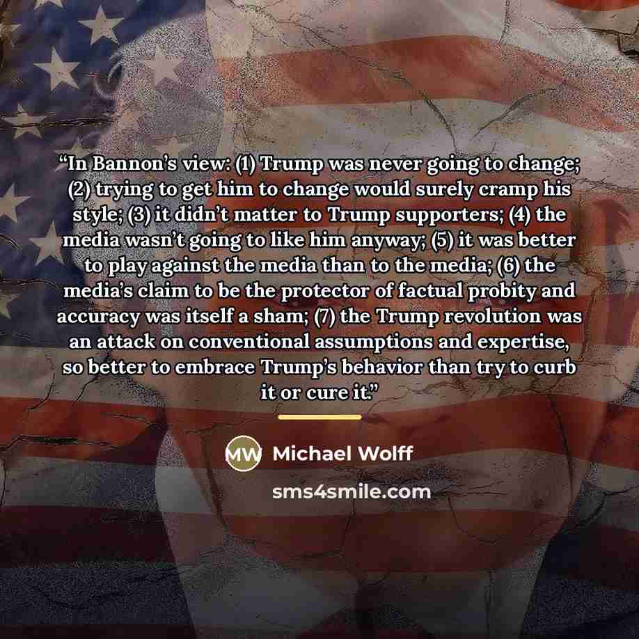 “In Bannon’s view: (1) Trump was never going to change; (2) trying to get him to change would surely cramp his style; (3) it didn’t matter to Trump supporters; (4) the media wasn’t going to like him anyway; (5) it was better to play against the media than to the media; (6) the media’s claim to be…” quote by Michael Wolff