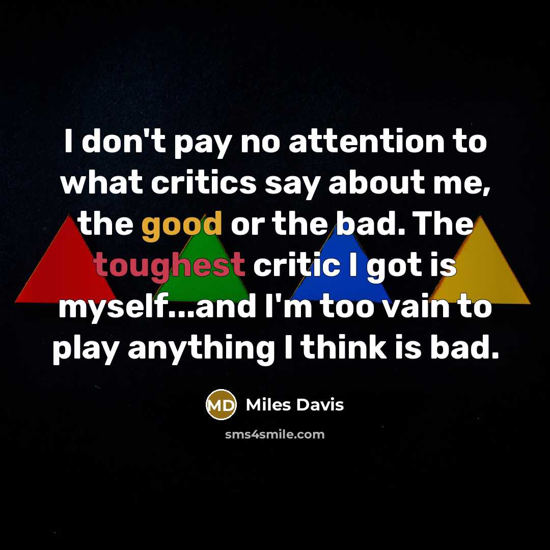 “I don't pay no attention to what critics say about me, the good or the bad. The toughest critic I got is myself...and I'm too vain to play anything I think is bad.” quote by Miles Davis