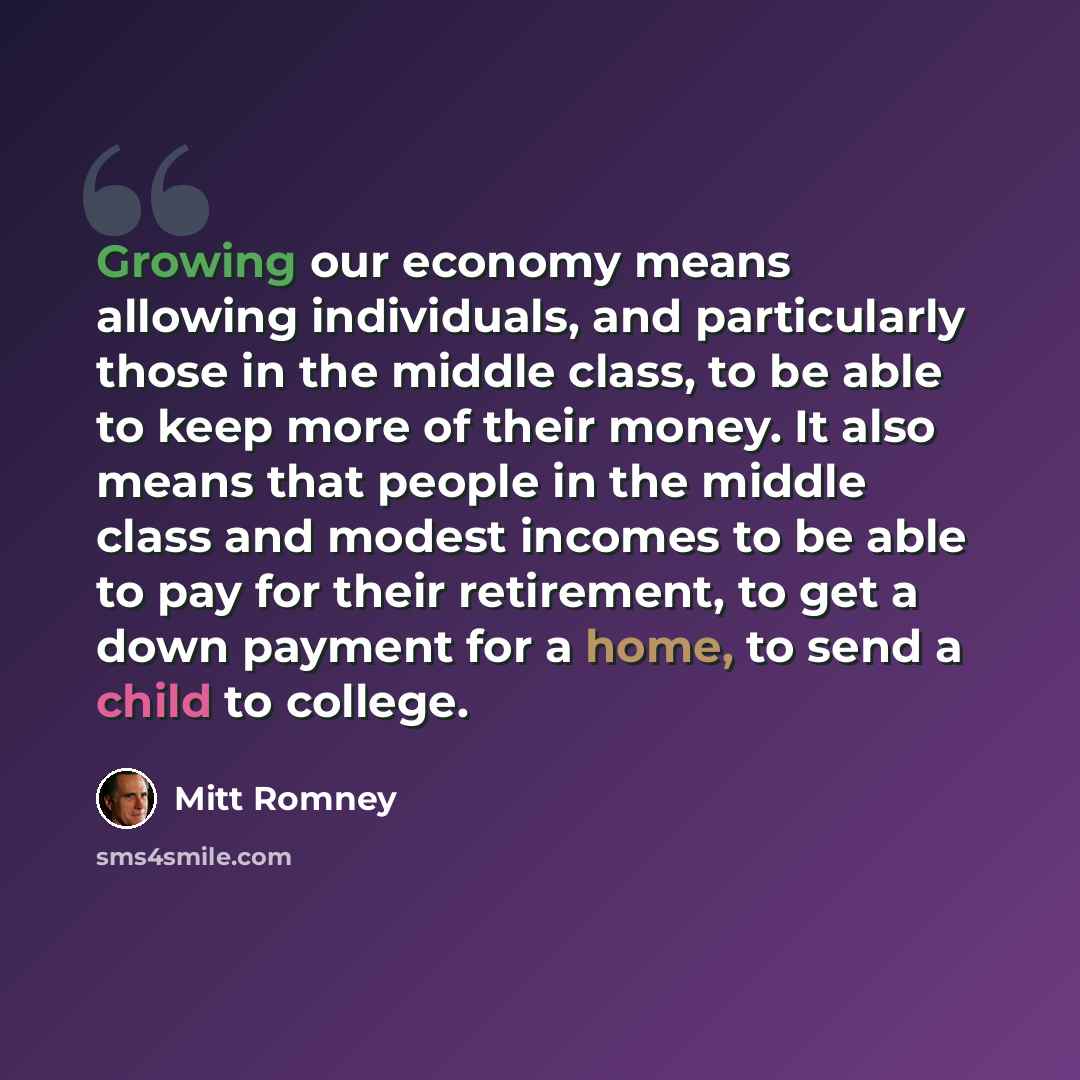“Growing our economy means allowing individuals, and particularly those in the middle class, to be able to keep more of their money. It also means that people in the middle class and modest incomes to be able to pay for their retirement, to get a down payment for a home, to send a child to college.” quote by Mitt Romney